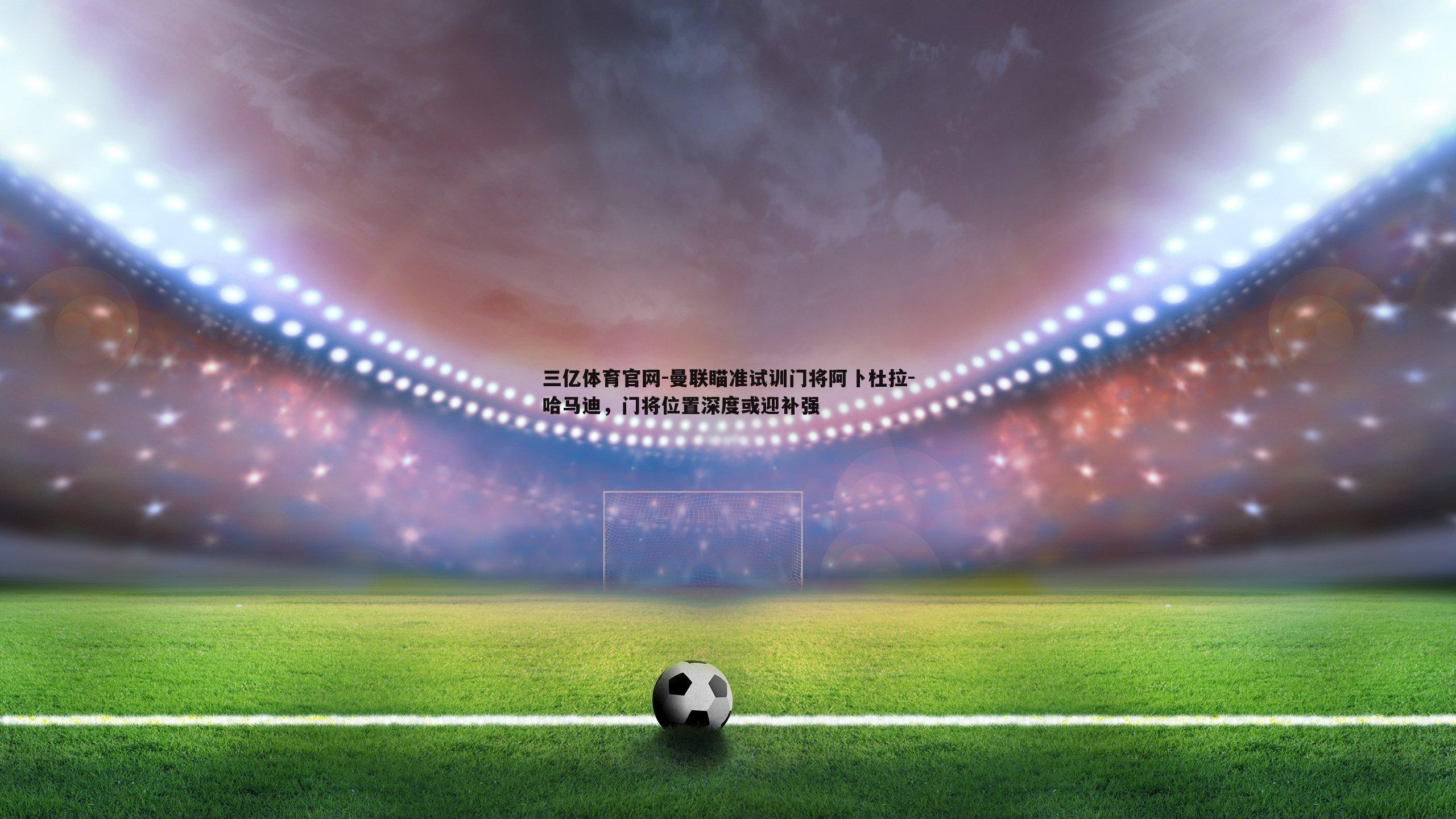 曼联瞄准试训门将阿卜杜拉-哈马迪，门将位置深度或迎补强